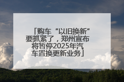 购车“以旧换新”要抓紧了，郑州宣布将暂停2025年汽车置换更新业务