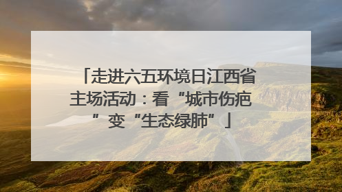 走进六五环境日江西省主场活动：看“城市伤疤”变“生态绿肺”