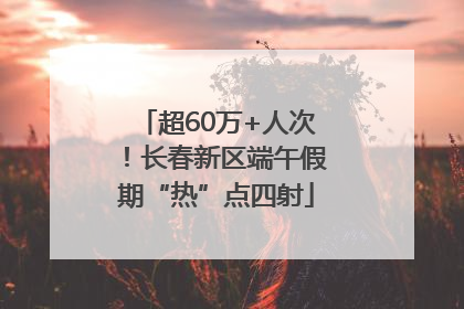 超60万+人次！长春新区端午假期“热”点四射