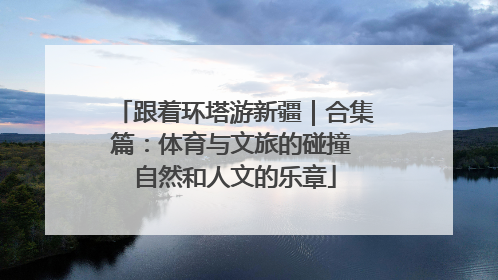 跟着环塔游新疆｜合集篇：体育与文旅的碰撞 自然和人文的乐章