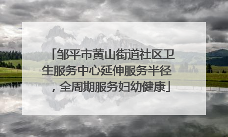 邹平市黄山街道社区卫生服务中心延伸服务半径，全周期服务妇幼健康