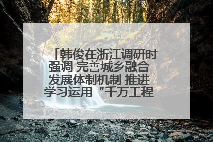 韩俊在浙江调研时强调 完善城乡融合发展体制机制 推进学习运用“千万工程”经验走深走实
