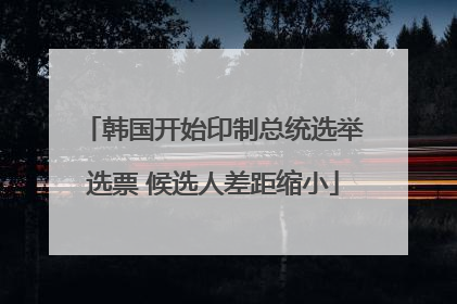 韩国开始印制总统选举选票 候选人差距缩小
