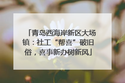 青岛西海岸新区大场镇：社工“帮喜”破旧俗，喜事新办树新风