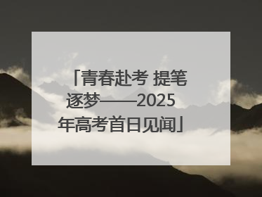 青春赴考 提笔逐梦——2025年高考首日见闻