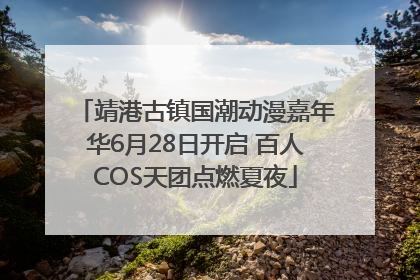 靖港古镇国潮动漫嘉年华6月28日开启 百人COS天团点燃夏夜