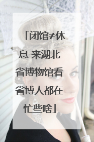 闭馆≠休息 来湖北省博物馆看省博人都在忙些啥