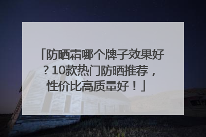 防晒霜哪个牌子效果好？10款热门防晒推荐，性价比高质量好！