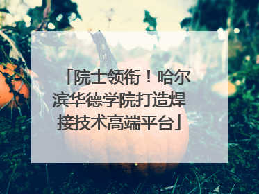 院士领衔！哈尔滨华德学院打造焊接技术高端平台