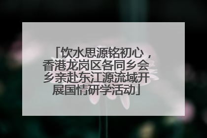 饮水思源铭初心，香港龙岗区各同乡会乡亲赴东江源流域开展国情研学活动