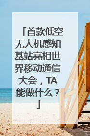 首款低空无人机感知基站亮相世界移动通信大会，TA能做什么？