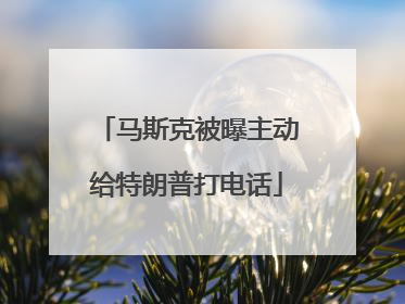马斯克被曝主动给特朗普打电话