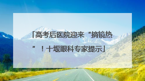 高考后医院迎来“摘镜热”！十堰眼科专家提示