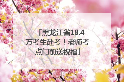 黑龙江省18.4万考生赴考！老师考点门前送祝福
