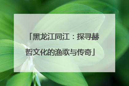 黑龙江同江：探寻赫哲文化的渔歌与传奇