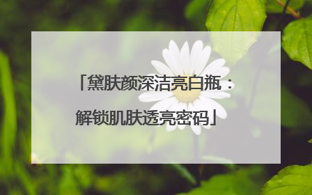 黛肤颜深洁亮白瓶：解锁肌肤透亮密码