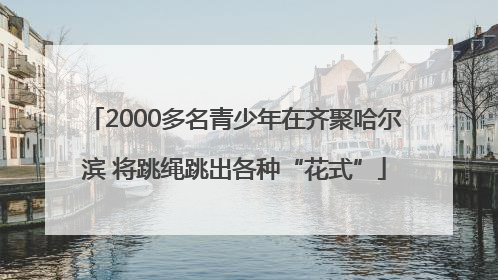 2000多名青少年在齐聚哈尔滨 将跳绳跳出各种“花式”