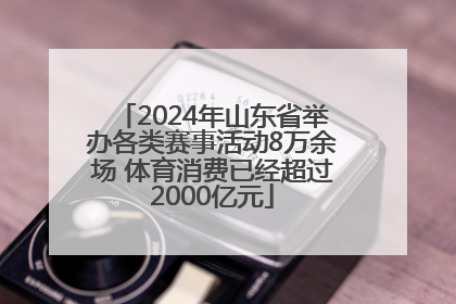 2024年山东省举办各类赛事活动8万余场 体育消费已经超过2000亿元