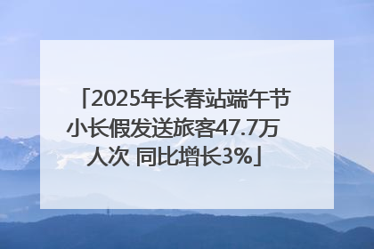 2025年长春站端午节小长假发送旅客47.7万人次 同比增长3%