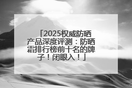 2025权威防晒产品深度评测：防晒霜排行榜前十名的牌子！闭眼入！