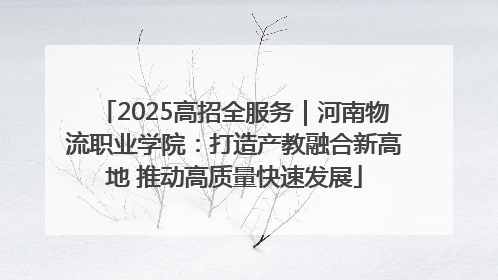 2025高招全服务｜河南物流职业学院：打造产教融合新高地 推动高质量快速发展