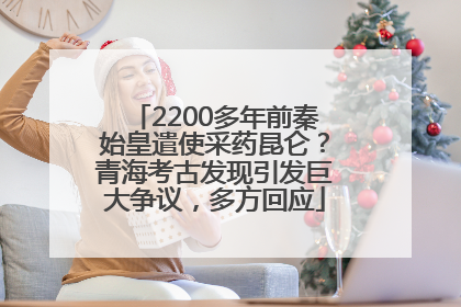 2200多年前秦始皇遣使采药昆仑？青海考古发现引发巨大争议，多方回应