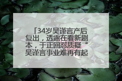 34岁吴谨言产后复出，透露在看新剧本，于正回怼质疑“吴谨言事业难再有起色”：女人在任何年纪都有她的光彩
