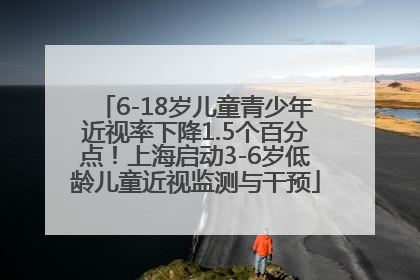 6-18岁儿童青少年近视率下降1.5个百分点！上海启动3-6岁低龄儿童近视监测与干预