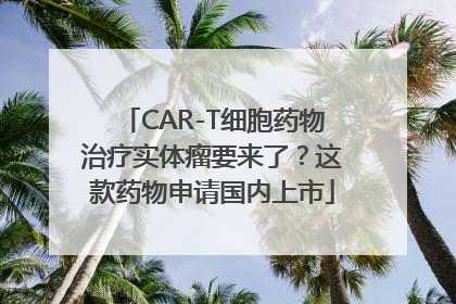 CAR-T细胞药物治疗实体瘤要来了？这款药物申请国内上市