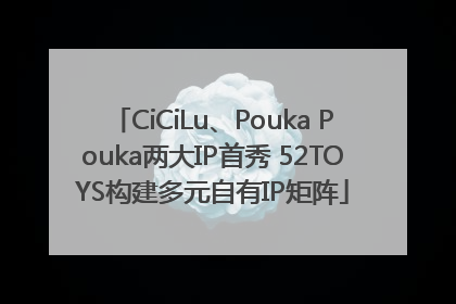CiCiLu、Pouka Pouka两大IP首秀 52TOYS构建多元自有IP矩阵