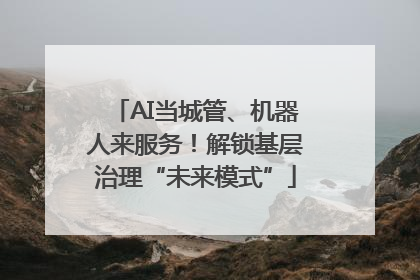 AI当城管、机器人来服务！解锁基层治理“未来模式”