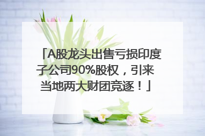 A股龙头出售亏损印度子公司90%股权，引来当地两大财团竞逐！